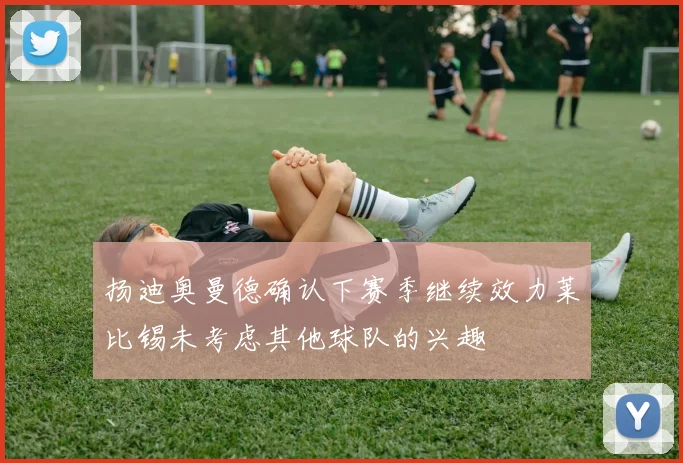 扬迪奥曼德确认下赛季继续效力莱比锡未考虑其他球队的兴趣