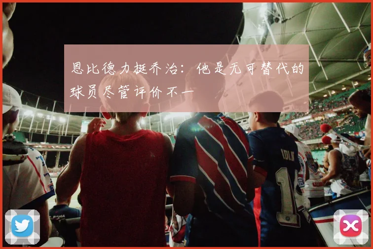 恩比德力挺乔治：他是无可替代的球员尽管评价不一