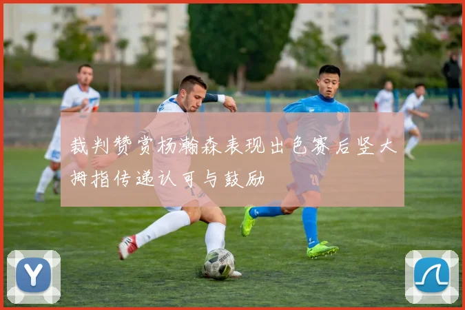 裁判赞赏杨瀚森表现出色赛后竖大拇指传递认可与鼓励