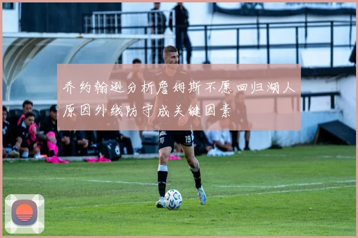 乔约翰逊分析詹姆斯不愿回归湖人原因外线防守成关键因素