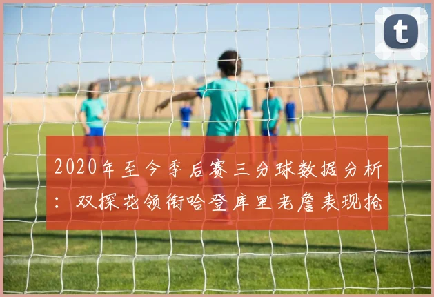 2020年至今季后赛三分球数据分析：双探花领衔哈登库里老詹表现抢眼