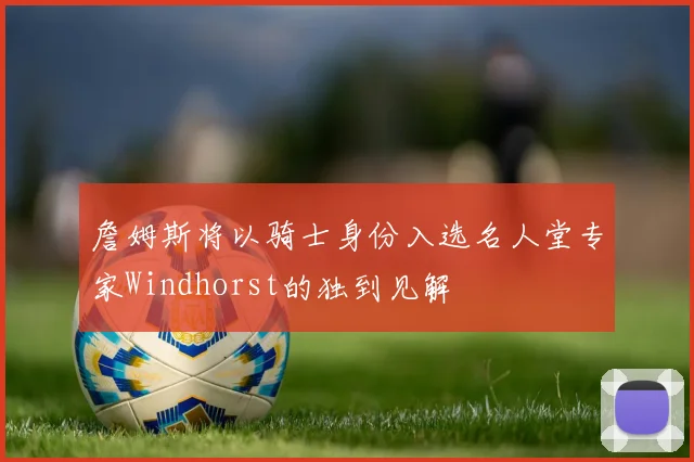 詹姆斯将以骑士身份入选名人堂专家Windhorst的独到见解