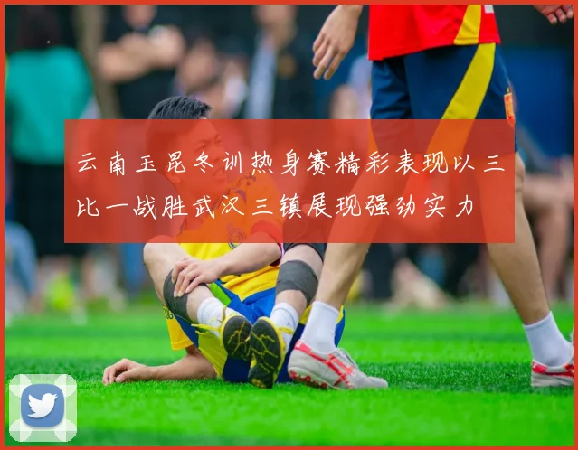 云南玉昆冬训热身赛精彩表现以三比一战胜武汉三镇展现强劲实力