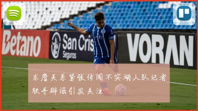 东詹关系紧张传闻不实湖人队记者联手辟谣引发关注