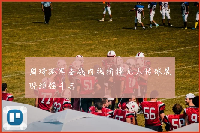 周琦孤军奋战内线拼搏无人传球展现顽强斗志