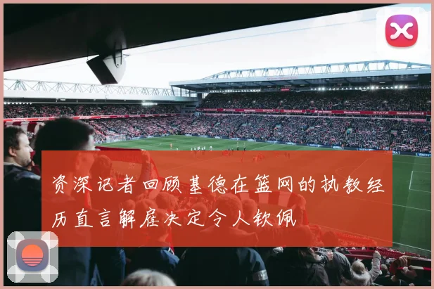 资深记者回顾基德在篮网的执教经历直言解雇决定令人钦佩